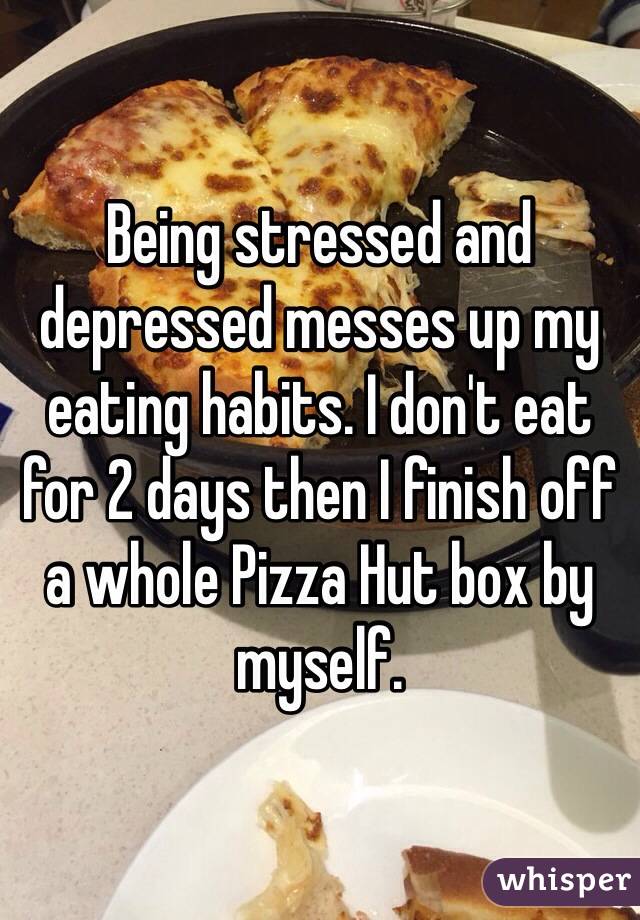 Being stressed and depressed messes up my eating habits. I don't eat for 2 days then I finish off a whole Pizza Hut box by myself.
