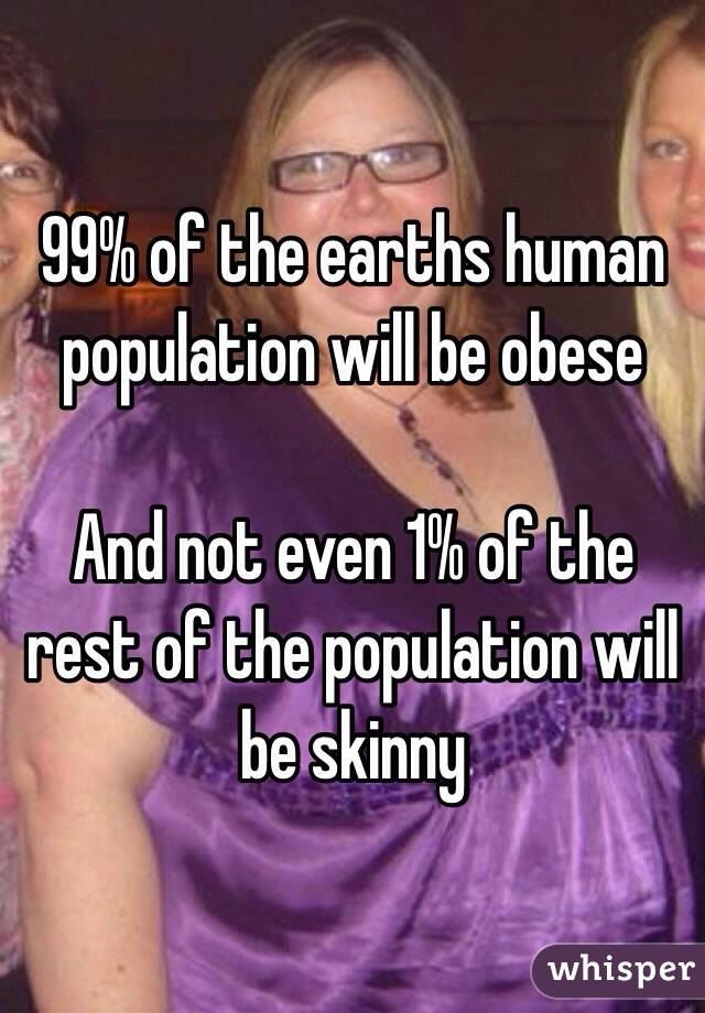 99% of the earths human population will be obese 

And not even 1% of the rest of the population will be skinny 