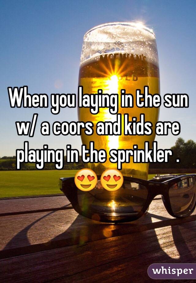 When you laying in the sun w/ a coors and kids are playing in the sprinkler .  😍😍