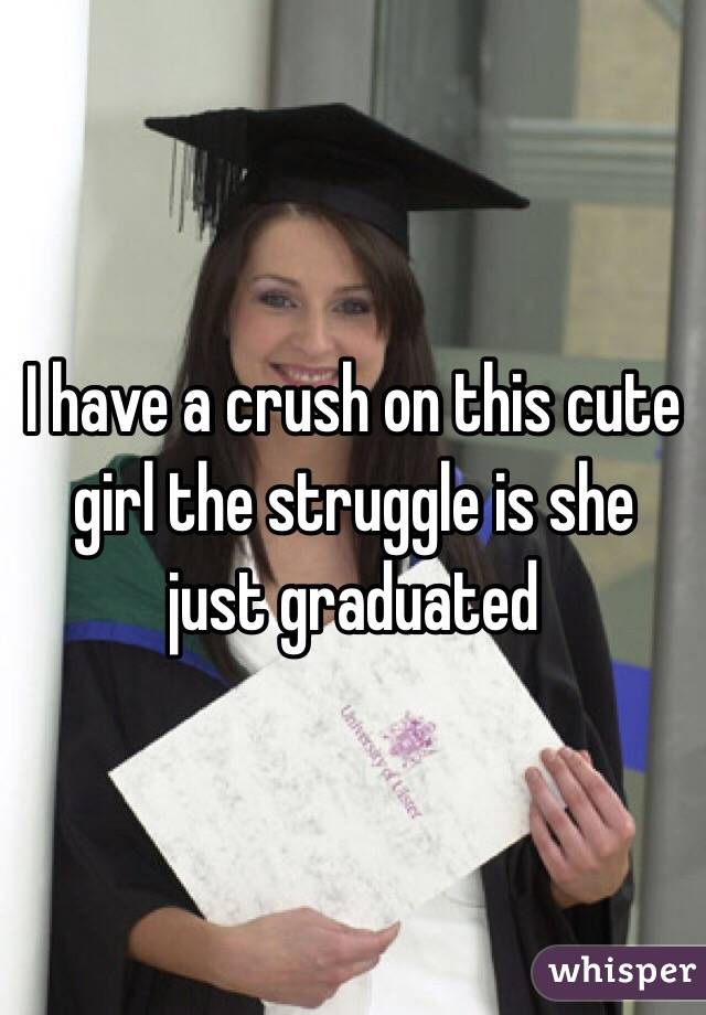 I have a crush on this cute girl the struggle is she just graduated