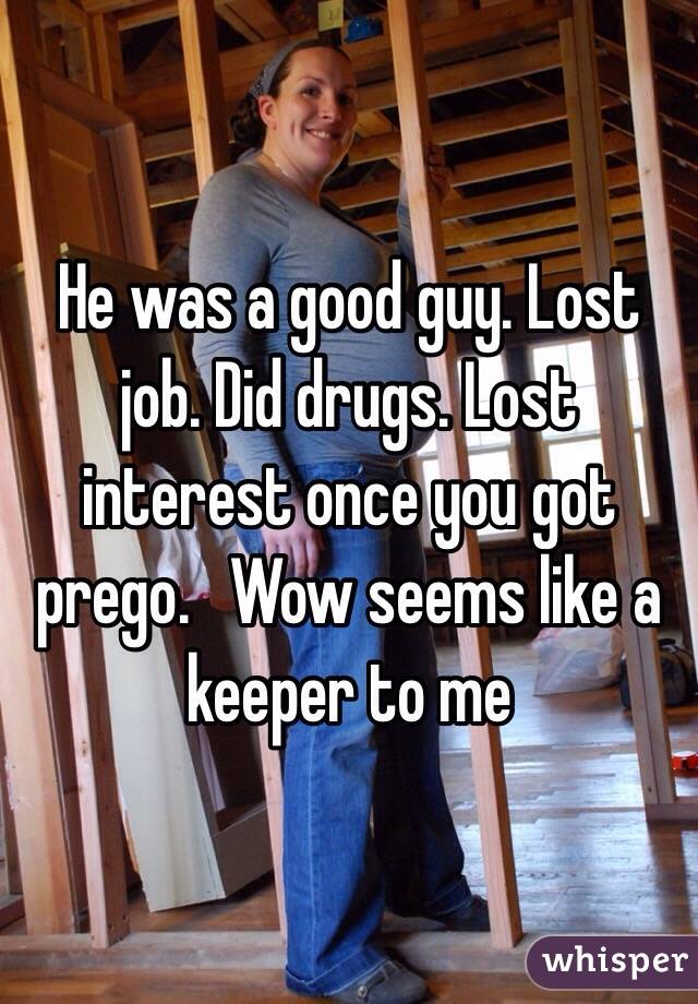 He was a good guy. Lost job. Did drugs. Lost interest once you got prego.   Wow seems like a keeper to me