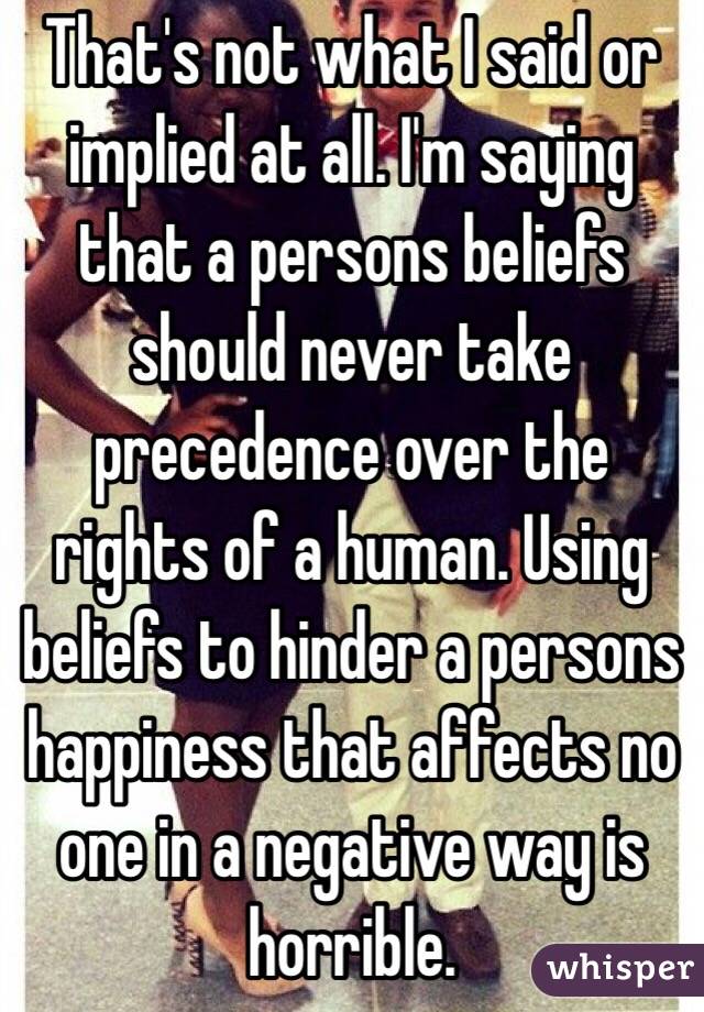 That's not what I said or implied at all. I'm saying that a persons beliefs should never take precedence over the rights of a human. Using beliefs to hinder a persons happiness that affects no one in a negative way is horrible. 