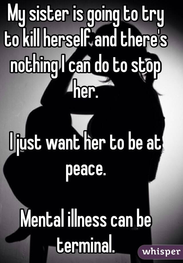 My sister is going to try to kill herself and there's nothing I can do to stop her. 

I just want her to be at peace. 

Mental illness can be terminal. 