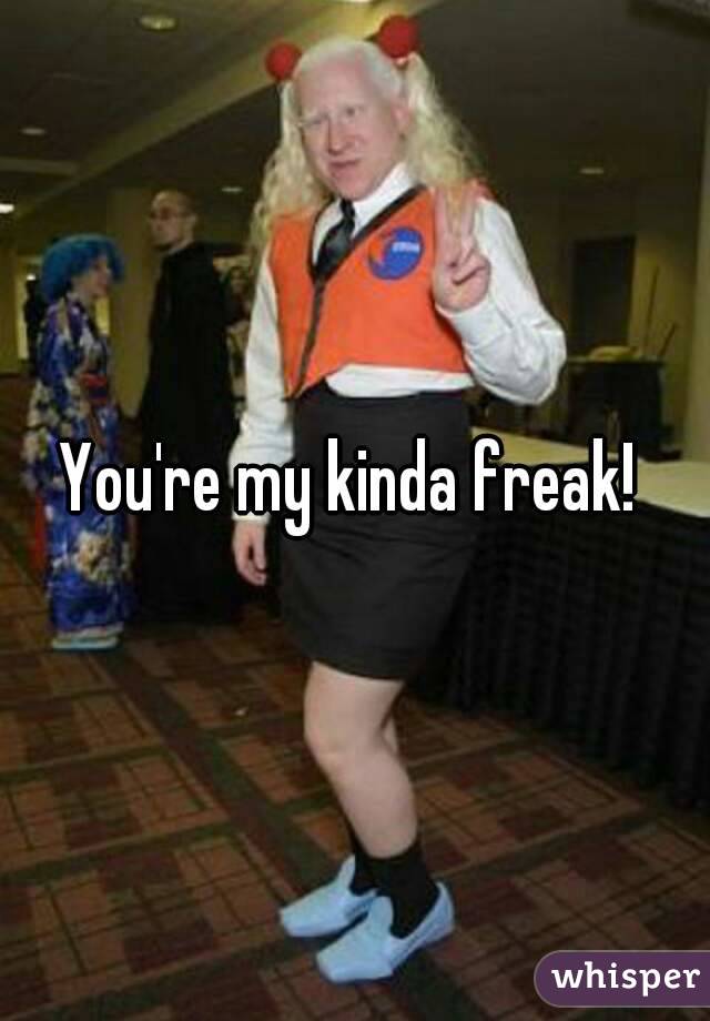 You're my kinda freak! 