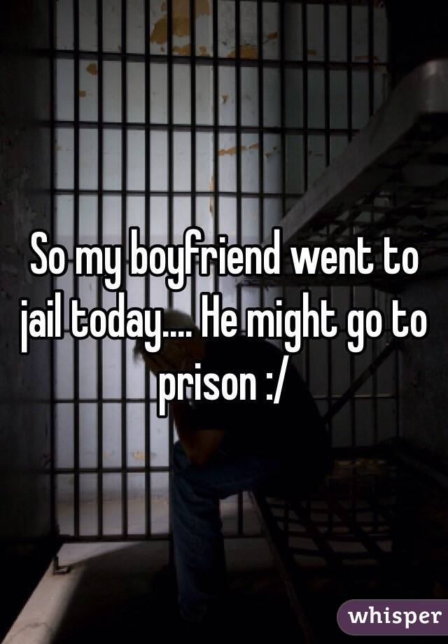 So my boyfriend went to jail today.... He might go to prison :/