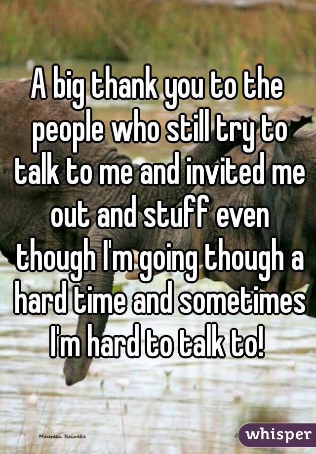 A big thank you to the people who still try to talk to me and invited me out and stuff even though I'm going though a hard time and sometimes I'm hard to talk to! 