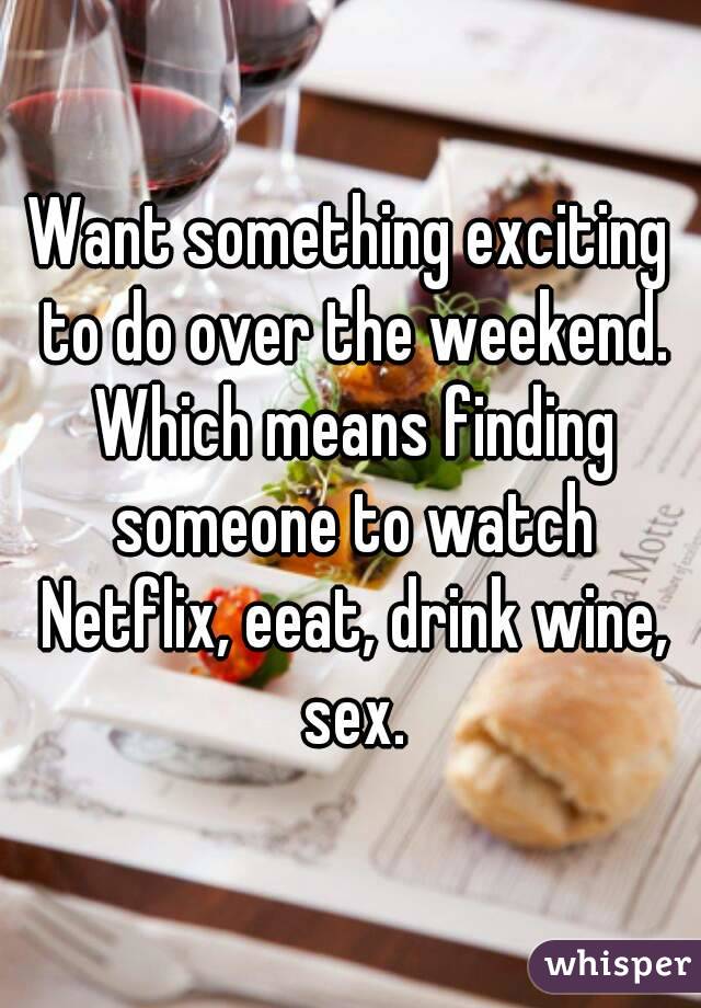 Want something exciting to do over the weekend. Which means finding someone to watch Netflix, eeat, drink wine, sex.