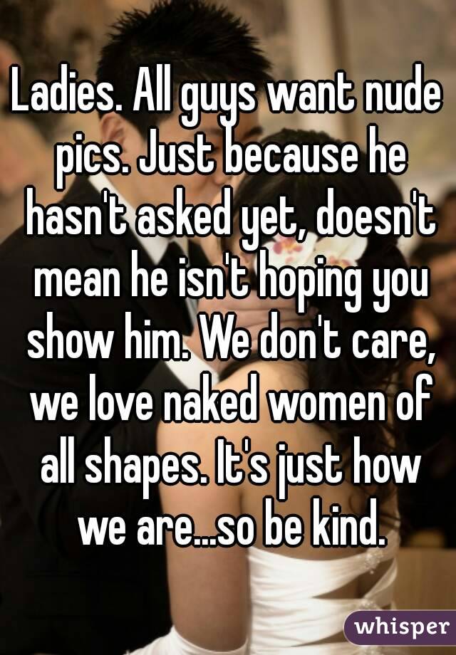 Ladies. All guys want nude pics. Just because he hasn't asked yet, doesn't mean he isn't hoping you show him. We don't care, we love naked women of all shapes. It's just how we are...so be kind.