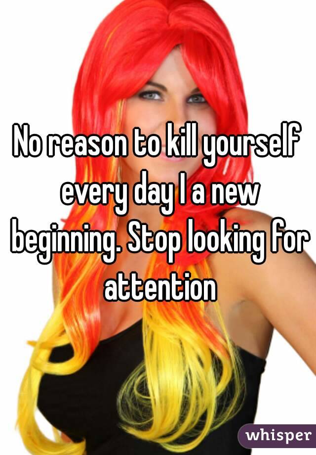 No reason to kill yourself every day I a new beginning. Stop looking for attention