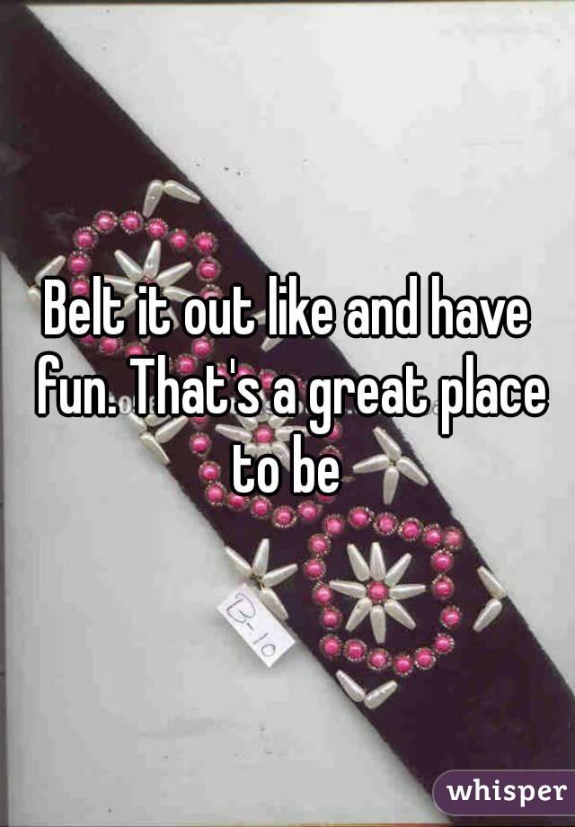 Belt it out like and have fun. That's a great place to be 