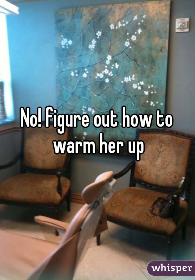No! figure out how to warm her up