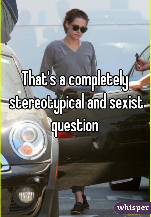 That's a completely stereotypical and sexist question 