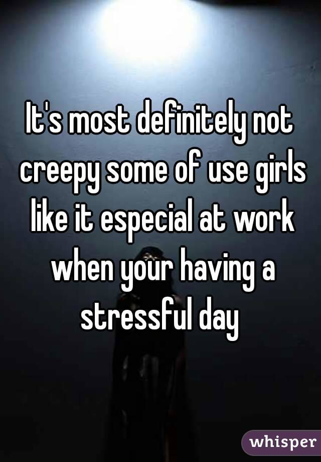 It's most definitely not creepy some of use girls like it especial at work when your having a stressful day 