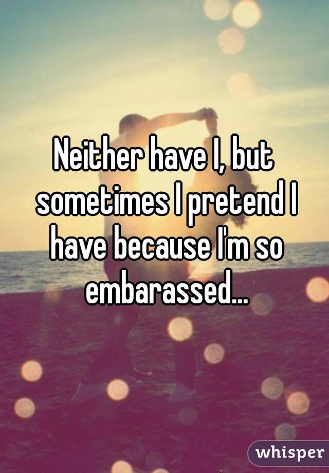 Neither have I, but sometimes I pretend I have because I'm so embarassed...