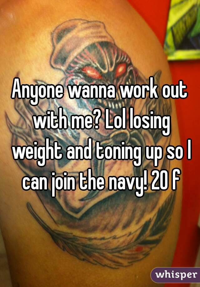 Anyone wanna work out with me? Lol losing weight and toning up so I can join the navy! 20 f