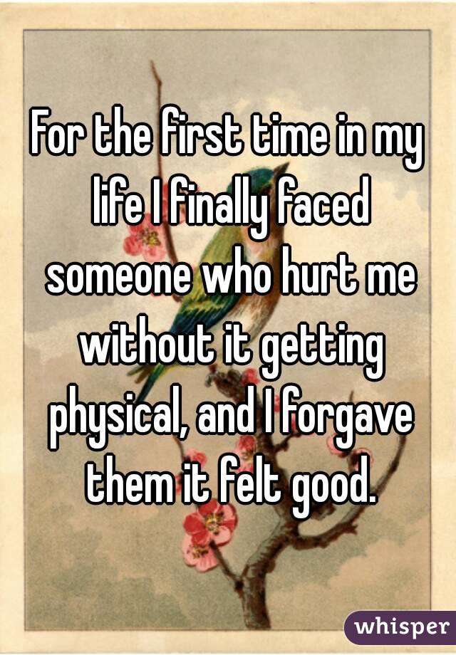 For the first time in my life I finally faced someone who hurt me without it getting physical, and I forgave them it felt good.