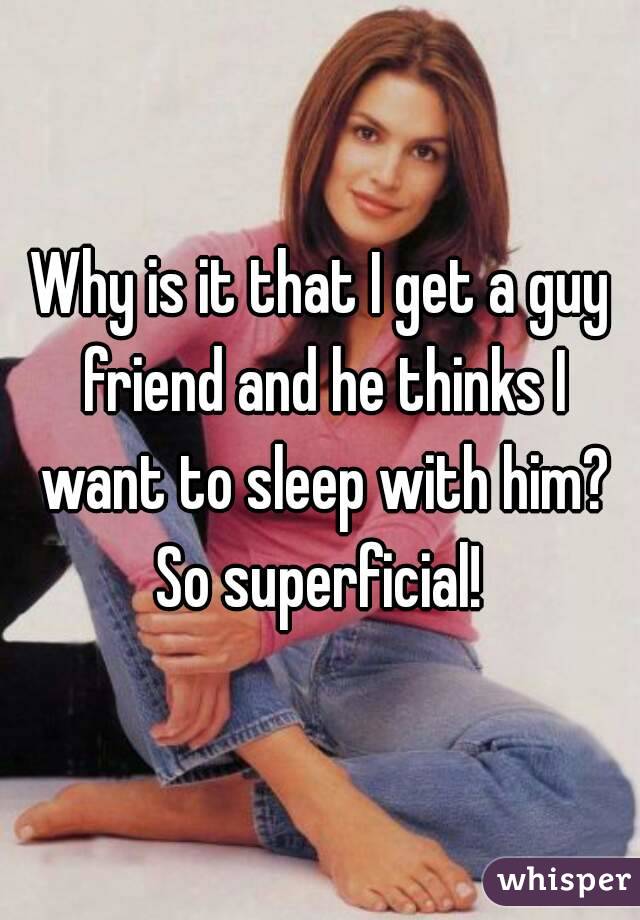 Why is it that I get a guy friend and he thinks I want to sleep with him? So superficial! 