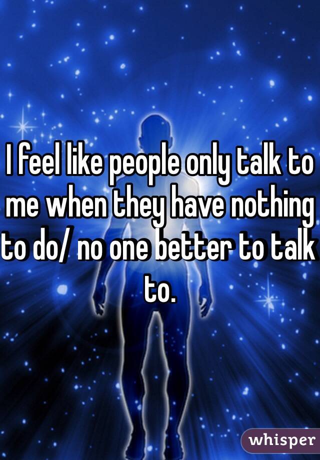 I feel like people only talk to me when they have nothing to do/ no one better to talk to.
