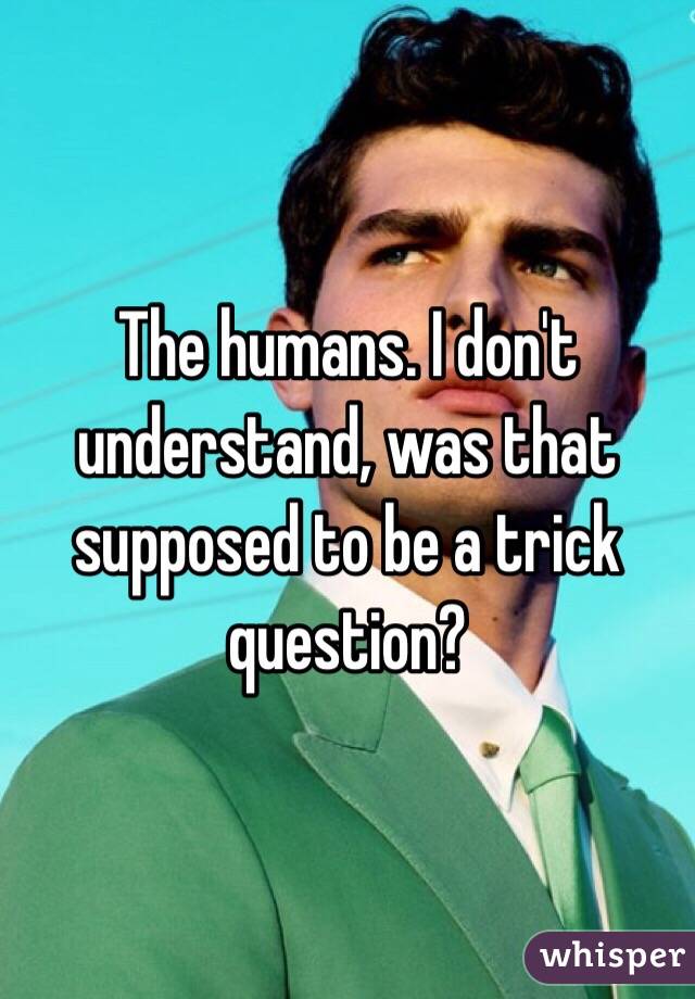 The humans. I don't understand, was that supposed to be a trick question? 