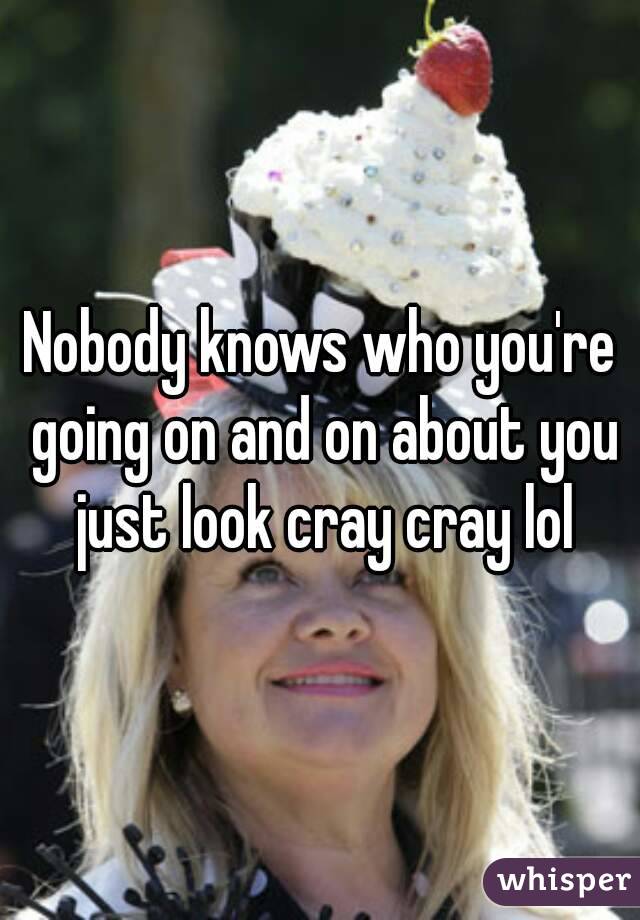 Nobody knows who you're going on and on about you just look cray cray lol