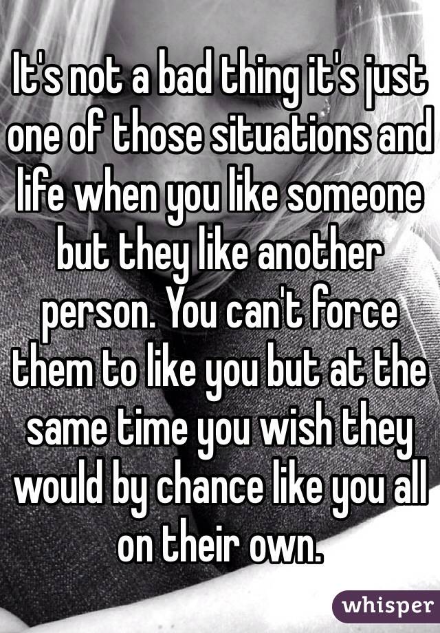 It's not a bad thing it's just one of those situations and life when you like someone but they like another person. You can't force them to like you but at the same time you wish they would by chance like you all on their own.
