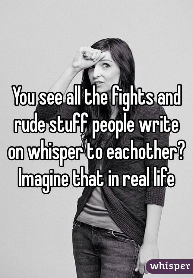 You see all the fights and rude stuff people write on whisper to eachother?
Imagine that in real life