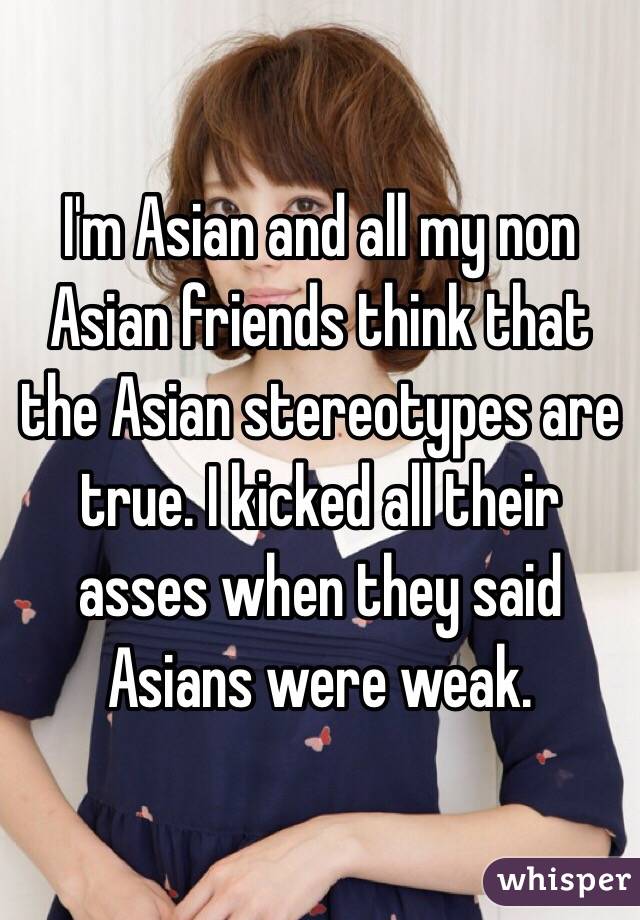 I'm Asian and all my non Asian friends think that the Asian stereotypes are true. I kicked all their asses when they said Asians were weak.