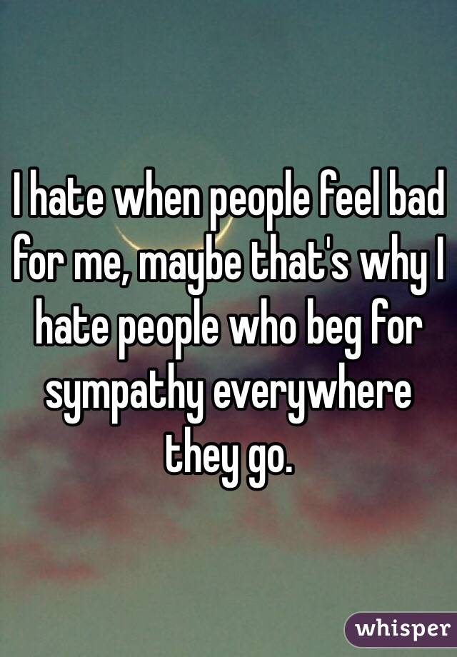 I hate when people feel bad for me, maybe that's why I hate people who beg for sympathy everywhere they go.