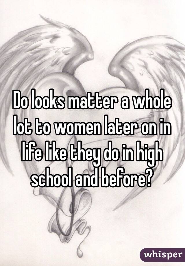 Do looks matter a whole lot to women later on in life like they do in high school and before?