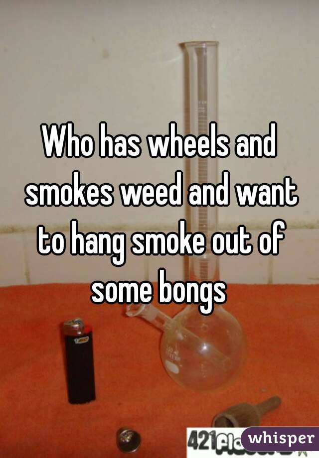 Who has wheels and smokes weed and want to hang smoke out of some bongs 