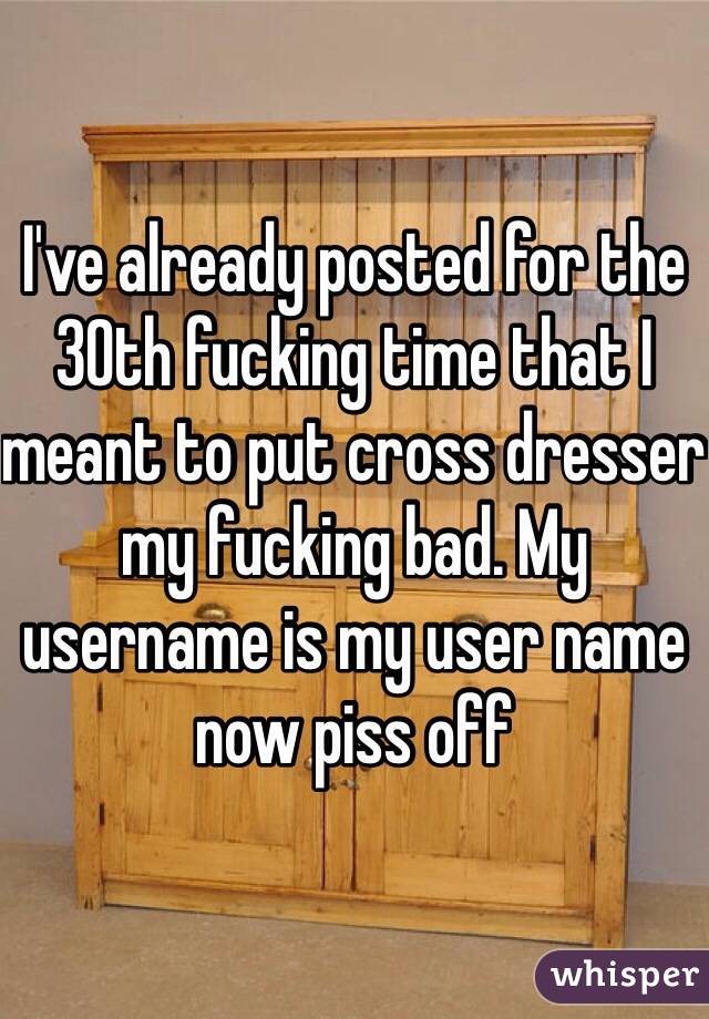 I've already posted for the 30th fucking time that I meant to put cross dresser my fucking bad. My username is my user name now piss off