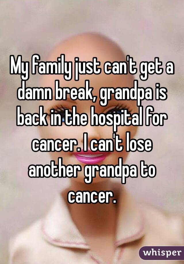 My family just can't get a damn break, grandpa is back in the hospital for cancer. I can't lose another grandpa to cancer. 