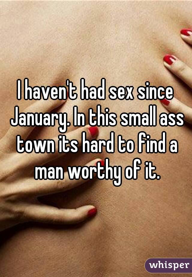 I haven't had sex since January. In this small ass town its hard to find a man worthy of it.