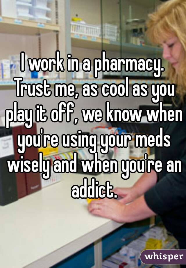 I work in a pharmacy. Trust me, as cool as you play it off, we know when you're using your meds wisely and when you're an addict.