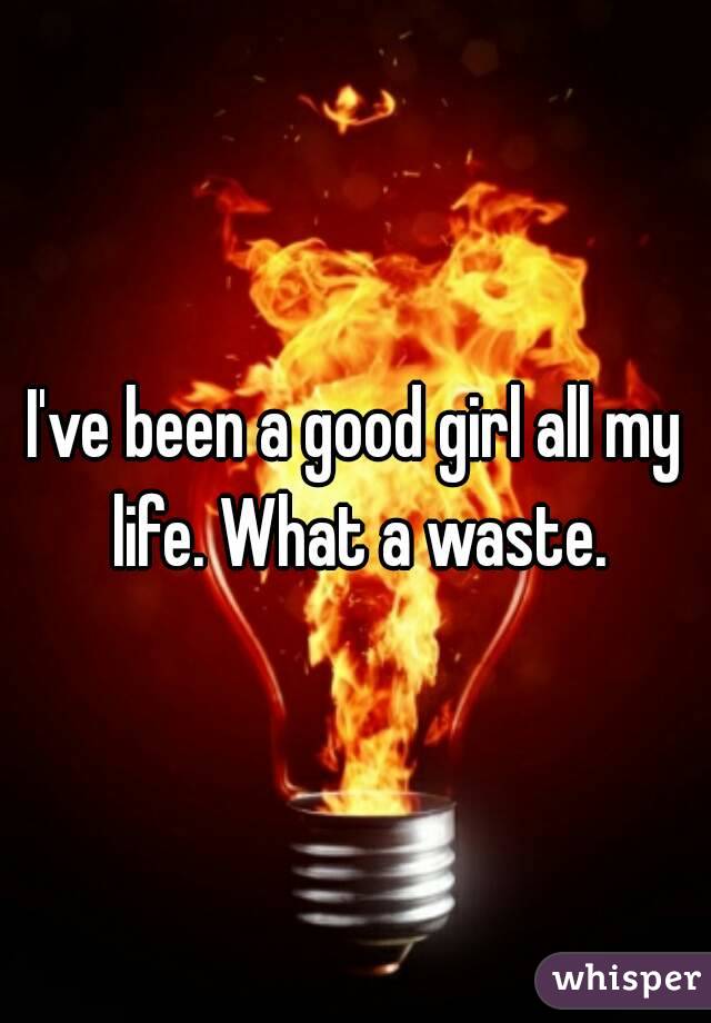 I've been a good girl all my life. What a waste.