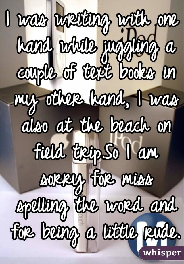 I was writing with one hand while juggling a couple of text books in my other hand, I was also at the beach on field trip.So I am sorry for miss spelling the word and for being a little rude.