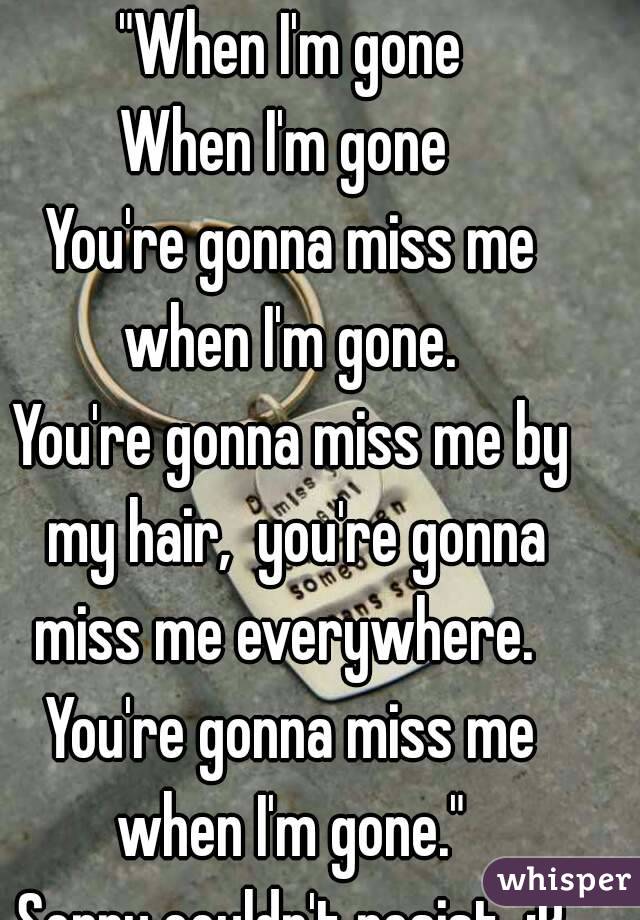 "When I'm gone
When I'm gone 
You're gonna miss me when I'm gone. 
You're gonna miss me by my hair,  you're gonna miss me everywhere.  
You're gonna miss me when I'm gone." 
Sorry couldn't resist. :P