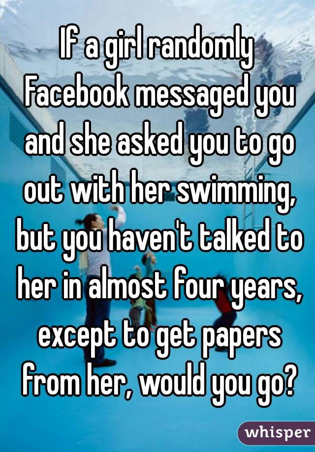 If a girl randomly Facebook messaged you and she asked you to go out with her swimming, but you haven't talked to her in almost four years, except to get papers from her, would you go?