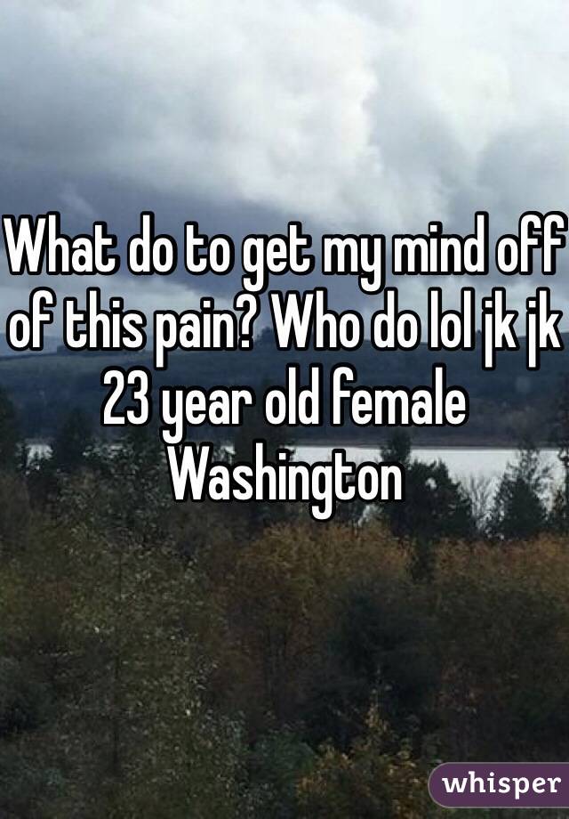 What do to get my mind off of this pain? Who do lol jk jk 
23 year old female Washington 