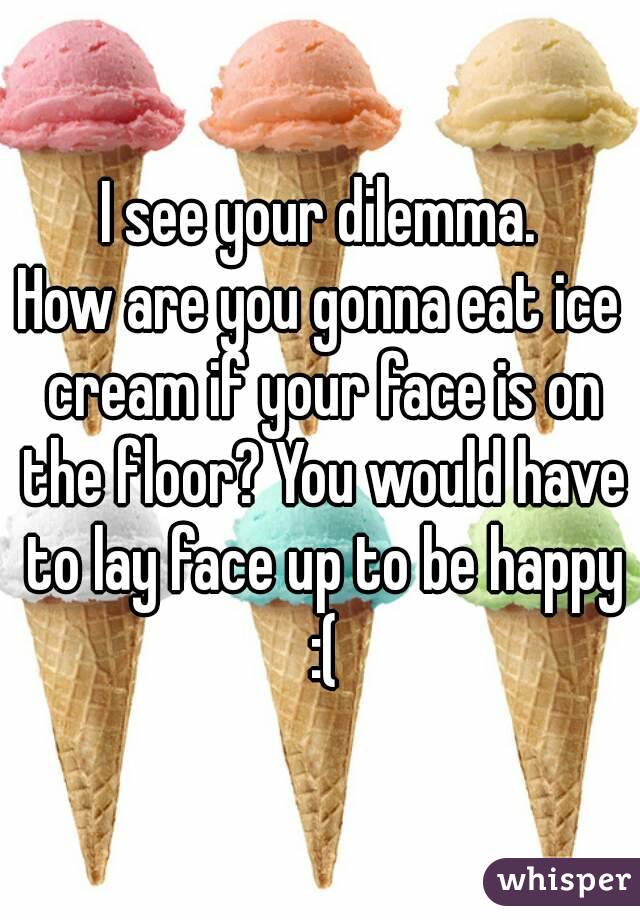 I see your dilemma.
How are you gonna eat ice cream if your face is on the floor? You would have to lay face up to be happy :(