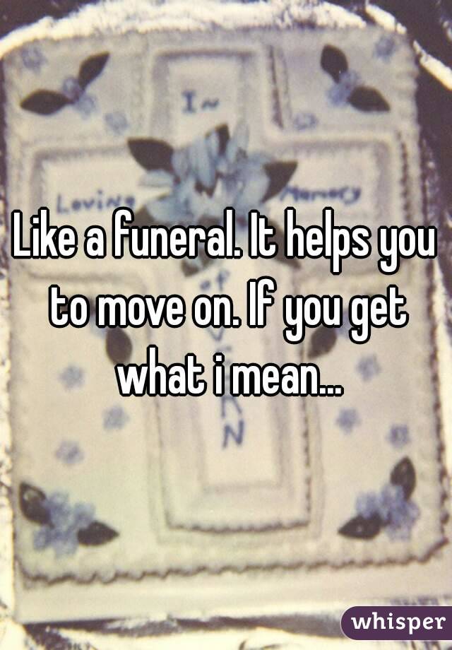 Like a funeral. It helps you to move on. If you get what i mean...