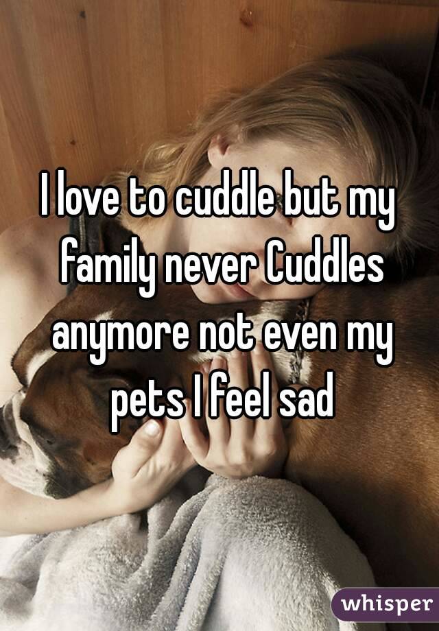 I love to cuddle but my family never Cuddles anymore not even my pets I feel sad