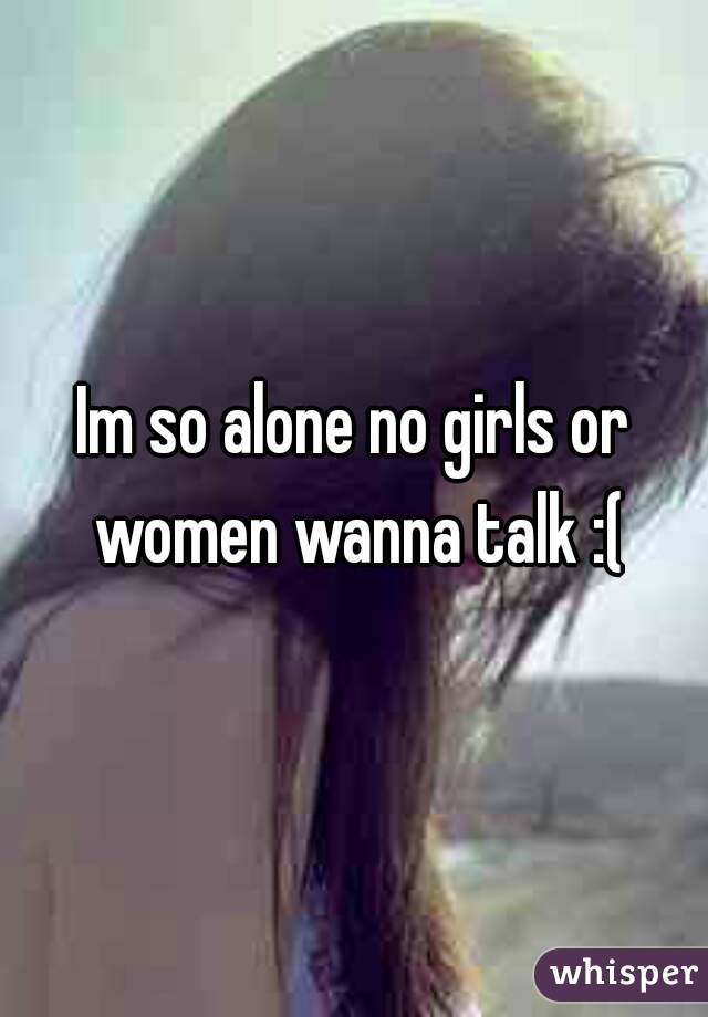 Im so alone no girls or women wanna talk :(