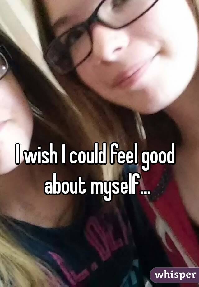 I wish I could feel good about myself...