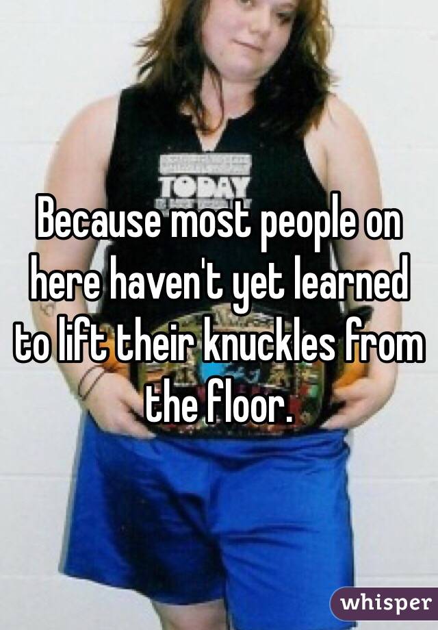 Because most people on here haven't yet learned to lift their knuckles from the floor.