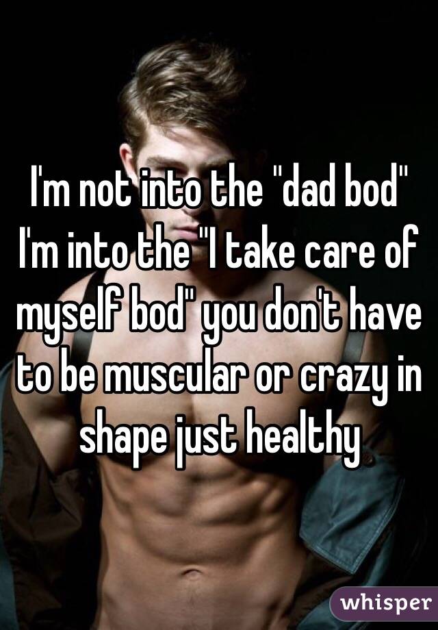 I'm not into the "dad bod" I'm into the "I take care of myself bod" you don't have to be muscular or crazy in shape just healthy 