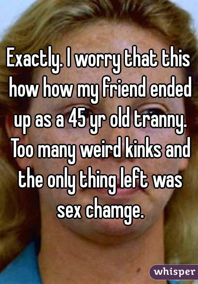 Exactly. I worry that this how how my friend ended up as a 45 yr old tranny. Too many weird kinks and the only thing left was sex chamge.