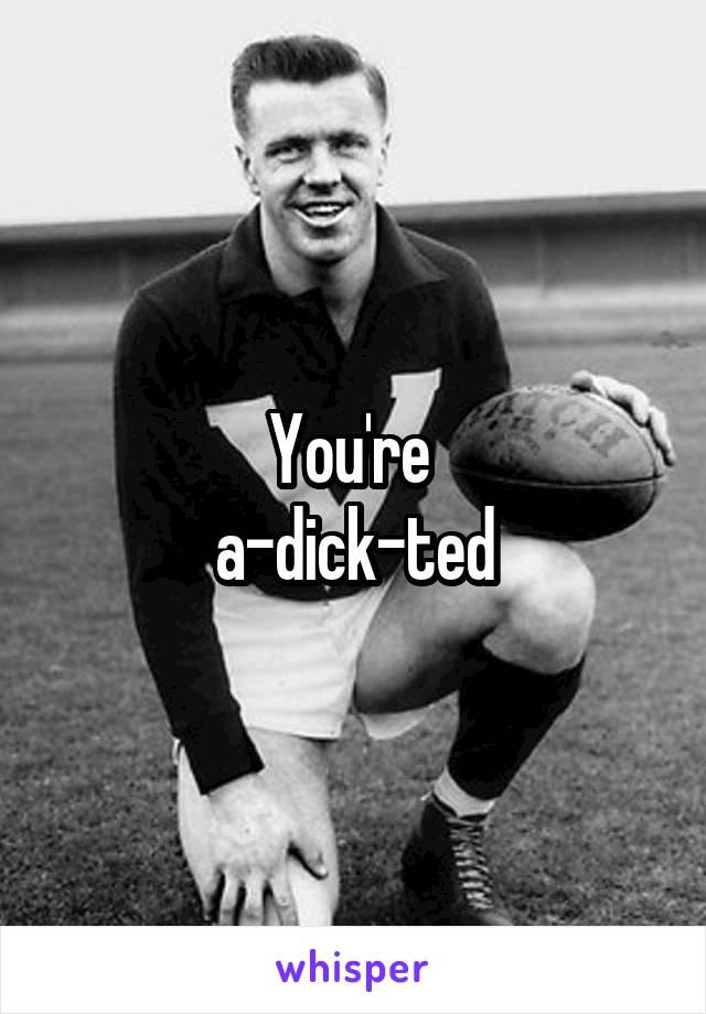 You're 
a-dick-ted