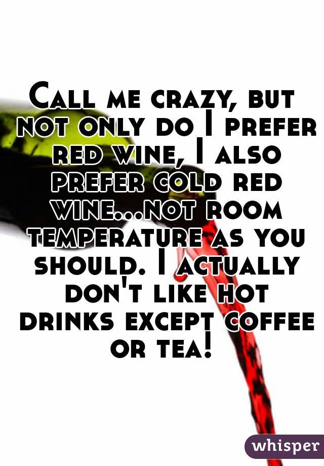 Call me crazy, but not only do I prefer red wine, I also prefer cold red wine...not room temperature as you should. I actually don't like hot drinks except coffee or tea! 