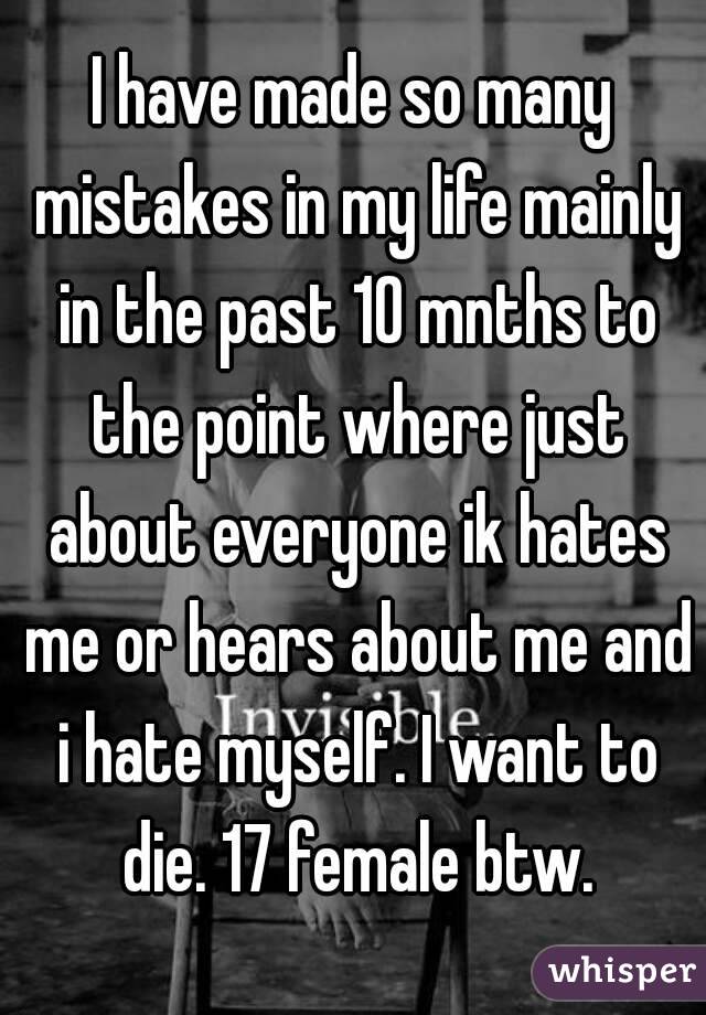 I have made so many mistakes in my life mainly in the past 10 mnths to the point where just about everyone ik hates me or hears about me and i hate myself. I want to die. 17 female btw.